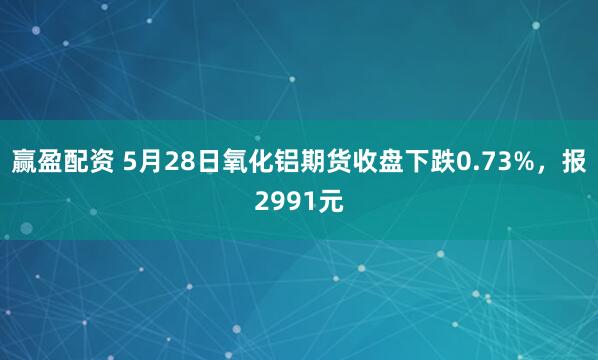赢盈配资 5月28日氧化铝期货收盘下跌0.73%，报2991元