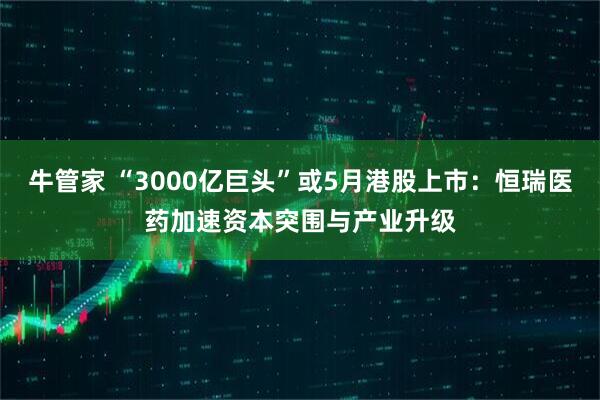 牛管家 “3000亿巨头”或5月港股上市：恒瑞医药加速资本突围与产业升级
