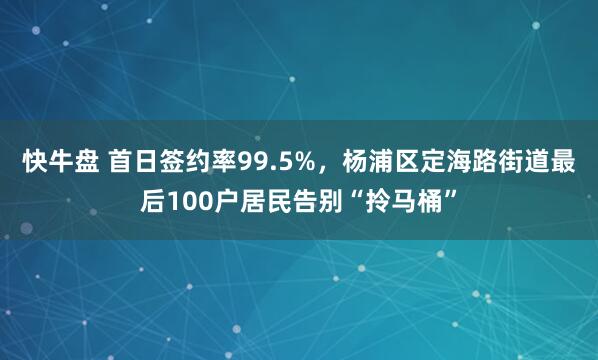 快牛盘 首日签约率99.5%，杨浦区定海路街道最后100户居民告别“拎马桶”