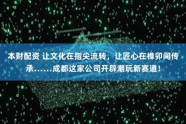 本财配资 让文化在指尖流转，让匠心在榫卯间传承……成都这家公司开辟潮玩新赛道！