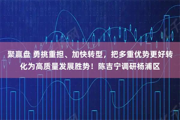 聚赢盘 勇挑重担、加快转型，把多重优势更好转化为高质量发展胜势！陈吉宁调研杨浦区