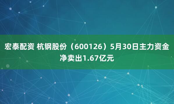 宏泰配资 杭钢股份（600126）5月30日主力资金净卖出1.67亿元