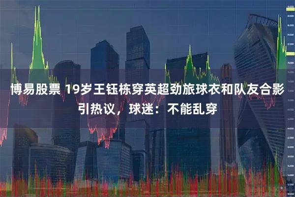 博易股票 19岁王钰栋穿英超劲旅球衣和队友合影引热议，球迷：不能乱穿