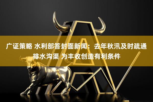 广证策略 水利部答封面新闻：去年秋汛及时疏通排水沟渠 为丰收创造有利条件