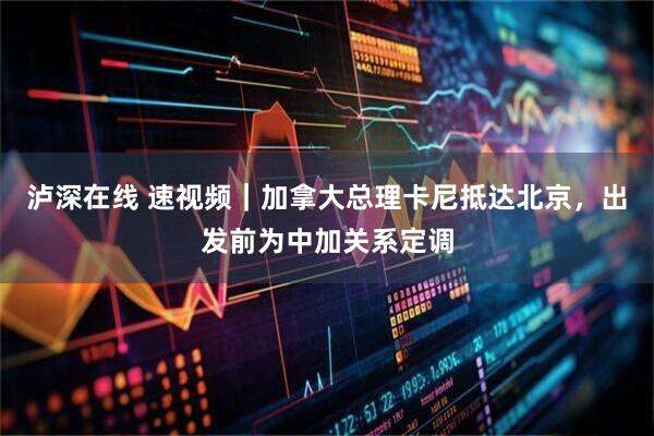泸深在线 速视频｜加拿大总理卡尼抵达北京，出发前为中加关系定调