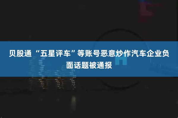 贝股通 “五星评车”等账号恶意炒作汽车企业负面话题被通报