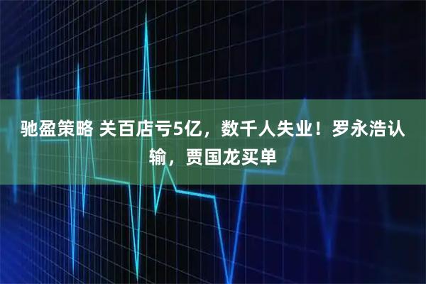 驰盈策略 关百店亏5亿，数千人失业！罗永浩认输，贾国龙买单