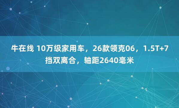 牛在线 10万级家用车，26款领克06，1.5T+7挡双离合，轴距2640毫米