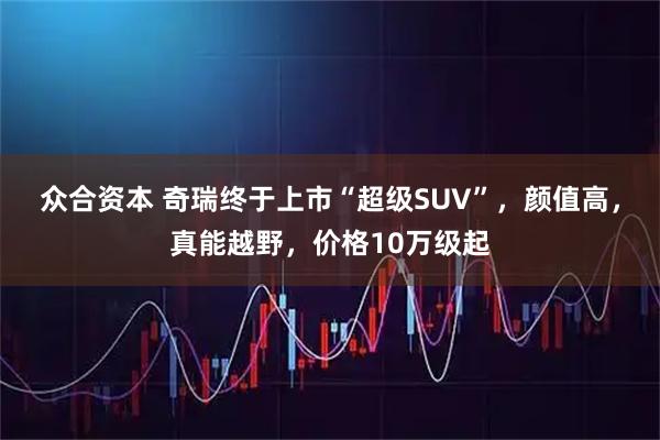 众合资本 奇瑞终于上市“超级SUV”，颜值高，真能越野，价格10万级起