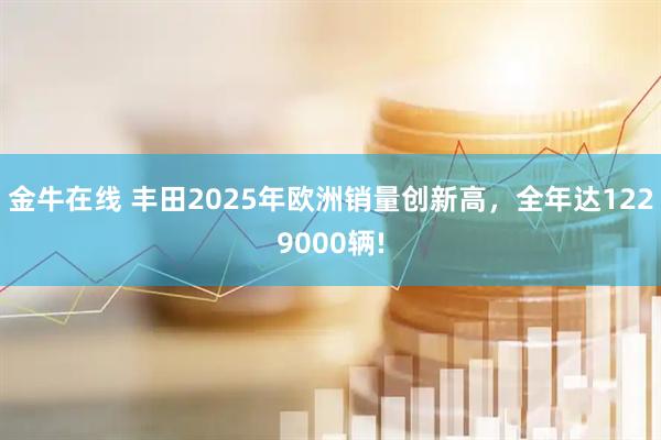金牛在线 丰田2025年欧洲销量创新高，全年达1229000辆!