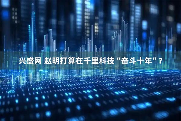 兴盛网 赵明打算在千里科技“奋斗十年”?