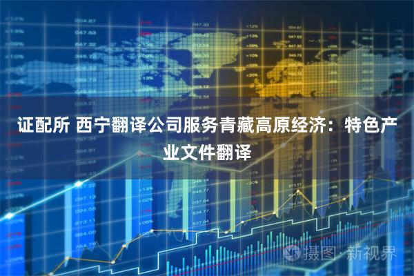 证配所 西宁翻译公司服务青藏高原经济：特色产业文件翻译