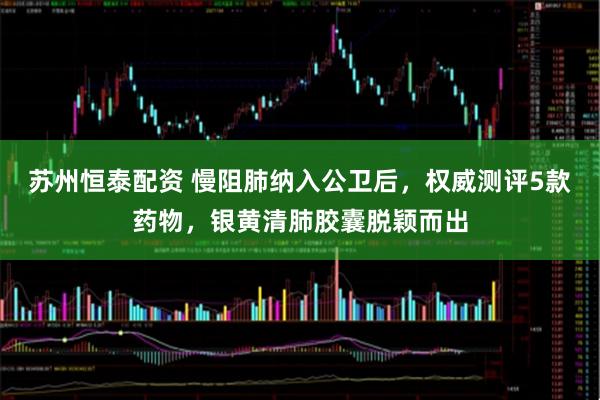 苏州恒泰配资 慢阻肺纳入公卫后，权威测评5款药物，银黄清肺胶囊脱颖而出