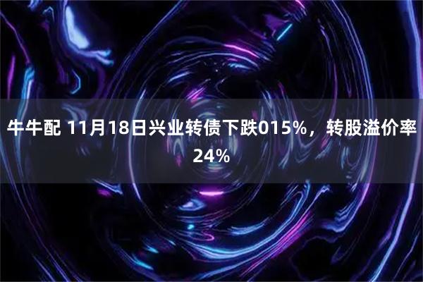牛牛配 11月18日兴业转债下跌015%，转股溢价率24%