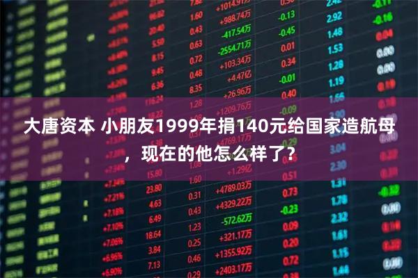 大唐资本 小朋友1999年捐140元给国家造航母，现在的他怎么样了？
