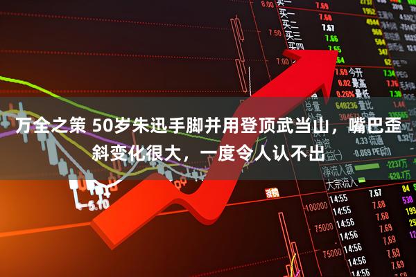 万全之策 50岁朱迅手脚并用登顶武当山，嘴巴歪斜变化很大，一度令人认不出