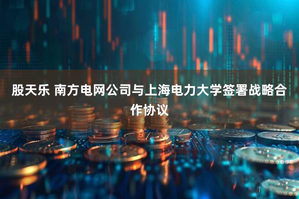 股天乐 南方电网公司与上海电力大学签署战略合作协议