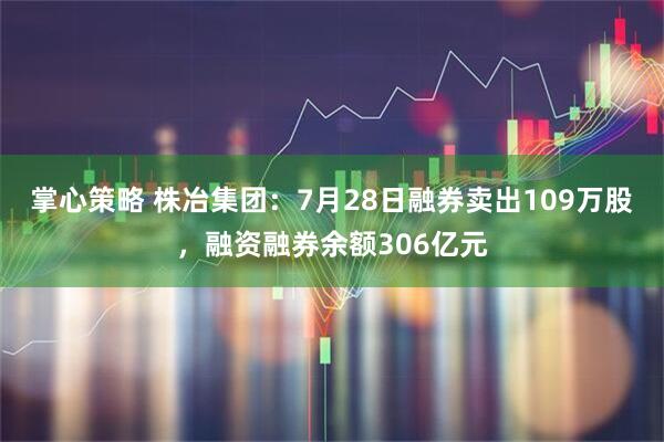 掌心策略 株冶集团：7月28日融券卖出109万股，融资融券余额306亿元