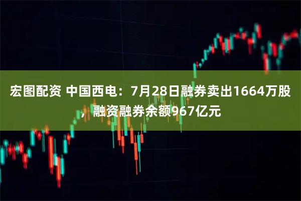 宏图配资 中国西电：7月28日融券卖出1664万股，融资融券余额967亿元
