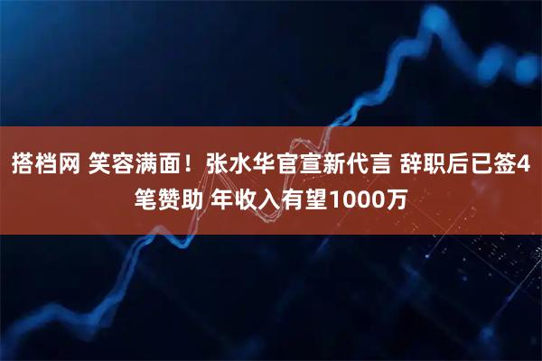 搭档网 笑容满面！张水华官宣新代言 辞职后已签4笔赞助 年收入有望1000万