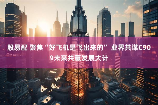 股易配 聚焦“好飞机是飞出来的” 业界共谋C909未来共赢发展大计