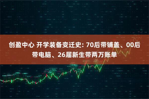 创盈中心 开学装备变迁史: 70后带铺盖、00后带电脑、26届新生带两万账单